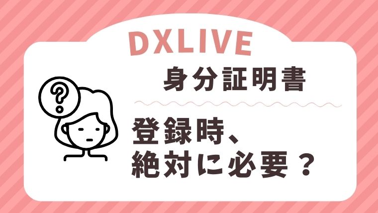 DXLIVEの登録に身分証明書は絶対に必要なの？